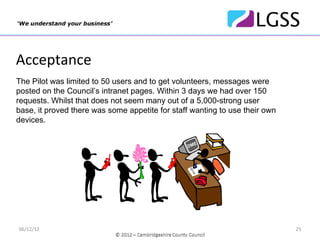 Acceptance
The Pilot was limited to 50 users and to get volunteers, messages were
posted on the Council’s intranet pages. Within 3 days we had over 150
requests. Whilst that does not seem many out of a 5,000-strong user
base, it proved there was some appetite for staff wanting to use their own
devices.
                                                        DME


                                                  OE
                                                   D
                                                DM
                                                BY




                                                   OD
                                                 BY




06/12/12                                                                     25
 