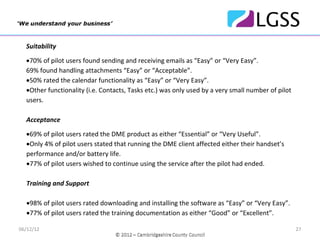 Suitability

  •70% of pilot users found sending and receiving emails as “Easy” or “Very Easy”. 
  69% found handling attachments “Easy” or “Acceptable”. 
  •50% rated the calendar functionality as “Easy” or “Very Easy”.
  •Other functionality (i.e. Contacts, Tasks etc.) was only used by a very small number of pilot 
  users.

  Acceptance

  •69% of pilot users rated the DME product as either “Essential” or “Very Useful”.
  •Only 4% of pilot users stated that running the DME client affected either their handset’s 
  performance and/or battery life.
  •77% of pilot users wished to continue using the service after the pilot had ended.

  Training and Support

  •98% of pilot users rated downloading and installing the software as “Easy” or “Very Easy”.
  •77% of pilot users rated the training documentation as either “Good” or “Excellent”.

06/12/12                                                                                            27
 