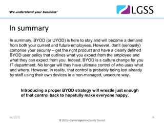 In summary
In summary, BYOD (or UYOD) is here to stay and will become a demand
from both your current and future employees. However, don’t (seriously)
comprise your security – get the right product and have a clearly defined
BYOD user policy that outlines what you expect from the employee and
what they can expect from you. Indeed, BYOD is s culture change for you
IT department. No longer will they have ultimate control of who uses what
and where. However, in reality, that control is probably being lost already
by staff using their own devices in a non-managed, unsecure way.


           Introducing a proper BYOD strategy will wrestle just enough
           of that control back to hopefully make everyone happy.




06/12/12                                                                      29
 