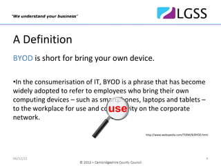 A Definition
BYOD is short for bring your own device.

•In the consumerisation of IT, BYOD is a phrase that has become 
widely adopted to refer to employees who bring their own 
computing devices – such as smartphones, laptops and tablets –
                                use
to the workplace for use and connectivity on the corporate 
network.

                                           http://www.webopedia.com/TERM/B/BYOD.html




06/12/12                                                                          4
 