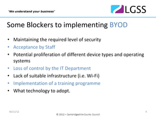 Some Blockers to implementing BYOD
• Maintaining the required level of security
• Acceptance by Staff
• Potential proliferation of different device types and operating 
  systems
• Loss of control by the IT Department
• Lack of suitable infrastructure (i.e. Wi‐Fi)
• Implementation of a training programme
• What technology to adopt.


06/12/12                                                             9
 