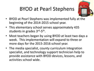 BYOD at Pearl Stephens
• BYOD at Pearl Stephens was implemented fully at the
beginning of the 2014-2015 school year.
• This elementary school serves approximately 435
students in grades 3rd-5th.
• Most teachers began by using BYOD at least two days a
week. This implementation will expand to three or
more days for the 2015-2016 school year.
• The media specialist, county curriculum integration
specialist, and technology support technician help to
provide assistance with BYOD devices, lessons, and
activities school wide.
 