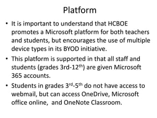 Platform
• It is important to understand that HCBOE
promotes a Microsoft platform for both teachers
and students, but encourages the use of multiple
device types in its BYOD initiative.
• This platform is supported in that all staff and
students (grades 3rd-12th) are given Microsoft
365 accounts.
• Students in grades 3rd-5th do not have access to
webmail, but can access OneDrive, Microsoft
office online, and OneNote Classroom.
 