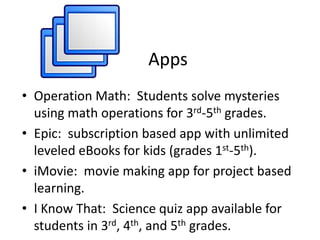 Apps
• Operation Math: Students solve mysteries
using math operations for 3rd-5th grades.
• Epic: subscription based app with unlimited
leveled eBooks for kids (grades 1st-5th).
• iMovie: movie making app for project based
learning.
• I Know That: Science quiz app available for
students in 3rd, 4th, and 5th grades.
 