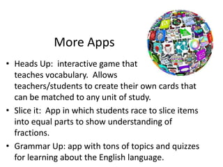 More Apps
• Heads Up: interactive game that
teaches vocabulary. Allows
teachers/students to create their own cards that
can be matched to any unit of study.
• Slice it: App in which students race to slice items
into equal parts to show understanding of
fractions.
• Grammar Up: app with tons of topics and quizzes
for learning about the English language.
 