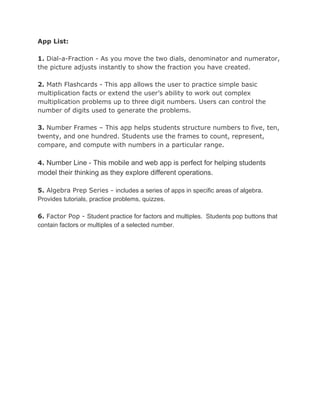 App List:
1.​ Dial-a-Fraction - As you move the two dials, denominator and numerator,
the picture adjusts instantly to show the fraction you have created.
2. ​Math Flashcards - This app allows the user to practice simple basic
multiplication facts or extend the user’s ability to work out complex
multiplication problems up to three digit numbers. Users can control the
number of digits used to generate the problems.
3. ​Number Frames – This app helps students structure numbers to five, ten,
twenty, and one hundred. Students use the frames to count, represent,
compare, and compute with numbers in a particular range.
4. ​Number Line - This mobile and web app is perfect for helping students
model their thinking as they explore different operations.
5. ​Algebra Prep Series - ​includes a series of apps in specific areas of algebra.
Provides tutorials, practice problems, quizzes.
6. ​Factor Pop - ​Student practice for factors and multiples. Students pop buttons that
contain factors or multiples of a selected number.
 