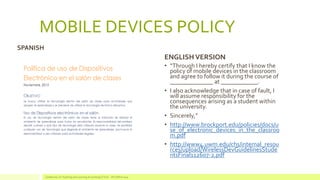 MOBILE DEVICES POLICY 
•“Through I hereby certify that I know the policy of mobile devices in the classroom and agree to follow it during the course of ______________ at ____________. 
•I also acknowledge that in case of fault, I will assume responsibility for the consequences arising as a student within the university. 
•Sincerely,” 
•http://www.brockport.edu/policies/docs/use_of_electronic_devices_in_the_classroom.pdf 
•http://www4.uwm.edu/chs/internal_resources/upload/WirelessDevGuidelinesStudentsFinal112607-2.pdf 
Conference on Teaching and Learning Accounting (CTLA) - ATLANTA 2014 
SPANISH 
ENGLISH VERSION  