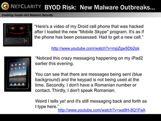 BYOD Risk: New Malware Outbreaks…
Enabling Inside-Out Network Security



                       “Here's a video of my Droid cell phone that was hacked
                       after I loaded the new "Mobile Skype" program. It's as if
                       the phone has been possessed. Had to get a new cell.”

                                   http://www.youtube.com/watch?v=mpZgw5Db2ok

                       “Noticed this crazy messaging happening on my iPad2
                       earlier this evening.

                       You can see that there are messages being sent (blue
                       background) and the keypad is not being used at the
                       time. Secondly, I don't have a Romanian number or
                       contact. Thirdly, I don't speak Romanian.

                       Weird I tells ye! and it's still messaging back and forth as
                       I type here.”
                                       http://www.youtube.com/watch?v=wa9H-8Q1FeA
 