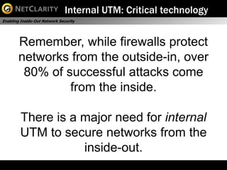 Internal UTM: Critical technology
Enabling Inside-Out Network Security




        Remember, while firewalls protect
        networks from the outside-in, over
         80% of successful attacks come
                 from the inside.

        There is a major need for internal
        UTM to secure networks from the
                   inside-out.
 