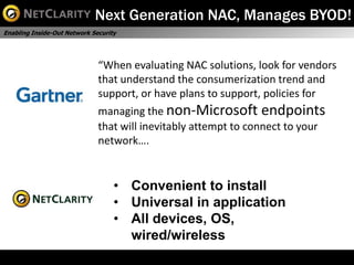 Next Generation NAC, Manages BYOD!
Enabling Inside-Out Network Security




                              “When evaluating NAC solutions, look for vendors
                              that understand the consumerization trend and
                              support, or have plans to support, policies for
                              managing the non-Microsoft endpoints
                              that will inevitably attempt to connect to your
                              network….


                                   • Convenient to install
                                   • Universal in application
                                   • All devices, OS,
                                     wired/wireless              Gartner NAC Report, 12/2010
 