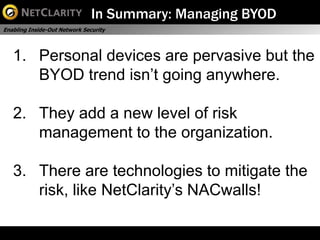 In Summary: Managing BYOD
Enabling Inside-Out Network Security




   1. Personal devices are pervasive but the
      BYOD trend isn’t going anywhere.

   2. They add a new level of risk
      management to the organization.

   3. There are technologies to mitigate the
      risk, like NetClarity’s NACwalls!
 
