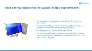 What configurations can the system deploy automatically?
 The device name can be updated according to the device naming
conventions
 The computers without connectivity to the corporate network can be
joined to the domain with the offline domain join feature
 The configuration of Microsoft DirectAccess settings
 The installation of software using pre-configured installation packages.
Typical examples include the installation of an antivirus solution, a VPN
client and office software
 