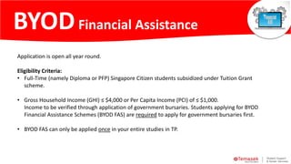 Application is open all year round.
Eligibility Criteria:
• Full-Time (namely Diploma or PFP) Singapore Citizen students subsidized under Tuition Grant
scheme.
• Gross Household Income (GHI) ≤ $4,000 or Per Capita Income (PCI) of ≤ $1,000.
Income to be verified through application of government bursaries. Students applying for BYOD
Financial Assistance Schemes (BYOD FAS) are required to apply for government bursaries first.
• BYOD FAS can only be applied once in your entire studies in TP.
BYOD
Financial Assistance
BYODFinancial Assistance
 