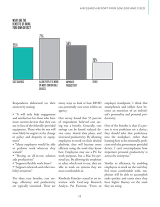 A RESEARCH REPORT FROM GOVLOOP AND CISCO



WHAT ARE THE
BENEFITS OF BRING
YORU OWN DEVICE?

                      71%

55%                                         58%

                                                      29.7%

                                                                   29%




COST SAVINGS         ALLOW PEOPLE TO WORK   IMPROVED               OTHER
                     ON MOST COMFORTABLE    PRODUCTIVITY
                     DEVICES



Respondents elaborated on their many ways to look at how BYOD employee standpoint, I think that
answers by stating:                   can potentially save costs within an smartphones and tablets have be-
                                      agency.                               come an extension of an individ-
                                                                            ual’s personality and personal pro-
and satisfaction for those who have Our survey found that 55 percent ductivity.
more current devices that they can of respondents believed cost sav-
use in lieu of the federally-provided ing was a benefit. Generally, cost One of the benefits is that if a per-
equipment. Those who do not will savings can be found reduced de- son is very proficient on a device,
most likely be angrier at the change vice costs, shared data plans, and they should take that proficiency
in policy and disparity in equip- increased productivity. By allowing into the workplace, rather than
ment”                                 employees to work on their desired learning how to be minimally profi-
                                      platform, they will become more cient with the government provided
to perform work wherever they efficient using the tools they know device. I can’t overemphasize how
wanted”                               best. Employees may use a PC for important personal productivity is
                                                                          - across the enterprise.”
aids productivity”                    sonal use. By allowing the employee
                                      to select which tool to use, they are Similar to efficiency, by enabling
                                    - able to work on systems they are employees to work on the tool they
bility initiatives”                   most comfortable in.                  feel most comfortable with, em-
                                                                            ployees will be able to accomplish
The three core benefits, cost sav- Kimberly Hancher stated in an in- tasks quicker and easier since they
ings, efficiency and productivity terview with GovLoop Research
are typically contested. There are Analyst, Pat Fiorenza, “From an they are using.


                                                           11
 