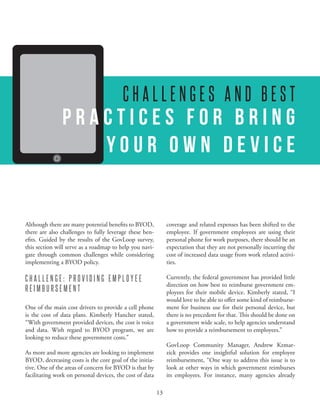 A RESEARCH REPORT FROM GOVLOOP AND CISCO




                                         CHALLENGES AND BEST
               Practices for Bring
                  Your Own Device


Although there are many potential benefits to BYOD,            coverage and related expenses has been shifted to the
there are also challenges to fully leverage these ben-         employee. If government employees are using their
efits. Guided by the results of the GovLoop survey,            personal phone for work purposes, there should be an
this section will serve as a roadmap to help you navi-         expectation that they are not personally incurring the
gate through common challenges while considering               cost of increased data usage from work related activi-
implementing a BYOD policy.                                    ties.

CHALLENGE: PROVIDING EMPLOYEE                                  Currently, the federal government has provided little
                                                               direction on how best to reimburse government em-
REIMBURSEMENT                                                  ployees for their mobile device. Kimberly stated, “I
                                                               would love to be able to offer some kind of reimburse-
One of the main cost drivers to provide a cell phone           ment for business use for their personal device, but
is the cost of data plans. Kimberly Hancher stated,            there is no precedent for that. This should be done on
“With government provided devices, the cost is voice           a government wide scale, to help agencies understand
and data. With regard to BYOD program, we are                  how to provide a reimbursement to employees.”
looking to reduce these government costs.”
                                                                                                                 -
As more and more agencies are looking to implement             zick provides one insightful solution for employee
BYOD, decreasing costs is the core goal of the initia-         reimbursement, “One way to address this issue is to
tive. One of the areas of concern for BYOD is that by          look at other ways in which government reimburses
facilitating work on personal devices, the cost of data        its employees. For instance, many agencies already

                                                          13
 
