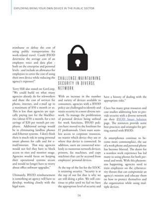 EXPLORING BRING YOUR OWN DEVICE IN THE PUBLIC SECTOR




reimburse or defray the cost of
using public transportation for
work-related travel. Could BYOD
determine the average cost of an
employee voice and data plan -
both on the enterprise and personal
levels - and include an allowance for
employees to cover the cost of using
their own device while reducing the     CHALLENGE:MAINTAINING
agency’s expenses?”
                                        SECURITY IN DIVERSE
Terry Hill also stated on GovLoop,      NETWORK
“We could build on what many
agencies already do for teleworkers     With an increase in the number           have a history of dealing with the
and share the cost of services for      and variety of devices available to      appropriate risks.”
phone, internet, and e-mail up to       consumers, agencies with a BYOD
a maximum of $50 a month or so.         policy are challenged to identify and    Cisco has many great resources and
This is less than agencies are typi-    retain security in a more diverse net-   case studies addressing how to pro-
cally paying just for the blackber-     work. To manage the proliferation        vide security with a diverse network
ries (about $70) a month, for a net     of personal devices being utilized       on their BYOD Smart Solution
savings of $20 per month per em-        for work functions, BYOD poli-           page. The resources provide some
ployee. Additional savings would        cies have moved to the forefront for     best practices and strategies for get-
be in eliminating landline phones       IT professionals. Users want seam-       ting started with BYOD.
and Ethernet systems. I don’t think     less access to corporate resources,
there is much risk in using personal    no matter which device they use or       As smartphones continue to be-
smart phones for calls and for e-       where that device is connected. In       come more commonplace, the use
mail/internet. That way, agencies       addition, users are connected wire-      of a work phone and personal phone
would not feel they have to block       lessly to numerous network devices;      has become blurred. The desire for
access to sites and monitor usage.      printers, fax machines, and copy         a seamless work experience has led
Agencies would focus on keeping         machines that can be accessed from       many to using phones for both per-
their operational systems secure        employees’ personal devices.             sonal and work. With this phenom-
and would no longer have to worry                                                ena happening, agencies need to
about office software upgrades.”    At the top of the list for the EEOC          train employees on the cybersecu-
                                    is retaining security. “Security is at       rity threats that can compromise an
Ultimately, BYOD reimbursement the top of our list that is why we                agency’s mission and educate them
is something an agency will have to are still doing a pilot. We will con-        on how to protect themselves and
develop, working closely with the tinue to pilot until we feel we have           the organization while using mul-
legal team.                         the appropriate level of security and        tiple devices.

                                                         14
 
