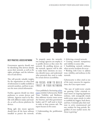 A RESEARCH REPORT FROM GOVLOOP AND CISCO




                                       To properly assess the network,
Best Practice: Assess Network          one strategy agencies can employ is
                                       to profile devices as they enter the    and visibility to assess risks.
Government agencies should start network. By profiling devices on
by identifying what devices already the network, agencies will be able         when security incidents do occur .
access their network, as well as the to make better decisions on secu-
rights, privileges, and the informa- rity, identify issues, and understand     trust, visibility, and resilience in the
tion of each device.                   what protocols they need to make        network.
                                       for certain devices accessibility.
This will provide valuable insights                                            Cybersecurity is often cited as one
for the organization on what kind
of information is readily available to I N F O C U S : H O W T O B U I L D
                                                                               of the main concerns for organiza-
                                                                               tions, the Cisco report states:
network members, and how to pro- T R U S T I N Y O U R N E T W O R K
tect the most critical information.                                            “The uses of multi-vector attacks
                                       Cisco published a fascinating white     are growing. Cyber criminals re-
Further, agencies should not show paper entitled, Cybersecurity: Build         main intent on targeting legitimate
preference to certain devices and Trust, Visibility, and Resilience,           websites, with strategically timed;
                                     - that addresses security issues across   multi-vector spam attacks in order
ible with different makes and mod- the Internet, and what government           to establish key loggers, back doors,
els, as well as diverse platforms for leaders and IT staff need to know        and bots. Criminals plan their mal-
devices.                               in order to keep systems safe. The      ware to arrive unannounced and
                                       report focuses on five areas:           stay resident for long periods. Re-
Being agile also means agencies                                                gardless of your market sector, the
should have all the latest software                                            threat is growing.”
installed to protect the network. of risks.


                                                        15
 