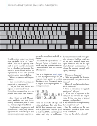 EXPLORING BRING YOUR OWN DEVICE IN THE PUBLIC SECTOR




   P       A    S      S     W      O      R    D




                                        sure policy compliance and risk re- have a conversation with your agen-
To address this concern the report      duction                              cies attorneys. Enabling employees
pays particular focus to “trust,”                                          - to use their personal phone may
which Cisco says is typically over-     sign and feature application com- open Pandora’s box for the legal
used in cyber security discussions      bined with best practices to create team. Here are some questions you
but is a fundamental practice that      a threat-resistant and risk-tolerant should be working through with
needs to be established within an       infrastructure                       agency attorneys:
organization. Cisco asks pointed
questions about trust, including:       This is an important white paper
                                        to view. By implementing a BYOD
network?                                program, your agency is opening lost equipment, and periodic main-
                                        the door to more threats and needs tenance?
connected to your network?              to prepare by taking the proper se-
                                        curity precautions.                 occur on devices?
exposed to unnecessary risks?
Cisco then provides three steps to      CHALLENGE:                          equipment’s software?
provide trust within your network:                                                                                 -
                                        ANTICIPATING LEGAL AND              stalled on the device? If this is a per-
                                    -   POLICY CHALLENGES                   sonal device, what kind of control
ment: Validating user and device                                            does the employer have?
identity at the system point of entry   There are a handful of legal and
and maintaining a state of trust        policy challenges that arise from be banned from use?
                                        BYOD. For managers and execu-                                         -
Remediation: Identifying miscon-        tives in government, the best place era to take photos or record video,
figuration and vulnerability so that    to start with BYOD is crafting your when and where?
corrective actions can occur to as-     policy, and prior to publishing,

                                                       16
 
