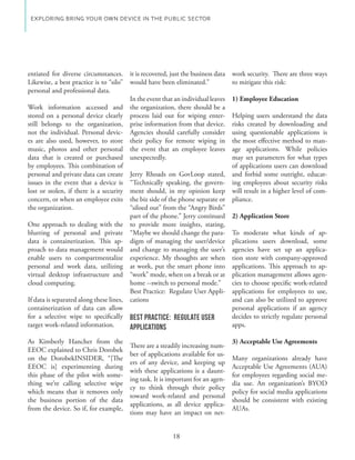 EXPLORING BRING YOUR OWN DEVICE IN THE PUBLIC SECTOR




entiated for diverse circumstances.       it is recovered, just the business data work security. There are three ways
Likewise, a best practice is to “silo”    would have been eliminated.”            to mitigate this risk:
personal and professional data.
                                          In the event that an individual leaves   1) Employee Education
Work information accessed and             the organization, there should be a
stored on a personal device clearly       process laid out for wiping enter-    Helping users understand the data
still belongs to the organization,        prise information from that device.   risks created by downloading and
not the individual. Personal devic-       Agencies should carefully consider    using questionable applications is
es are also used, however, to store       their policy for remote wiping in     the most effective method to man-
music, photos and other personal          the event that an employee leaves     age applications. While policies
data that is created or purchased         unexpectedly.                         may set parameters for what types
by employees. This combination of                                               of applications users can download
personal and private data can create      Jerry Rhoads on GovLoop stated, and forbid some outright, educat-
issues in the event that a device is      “Technically speaking, the govern- ing employees about security risks
lost or stolen, if there is a security    ment should, in my opinion keep will result in a higher level of com-
concern, or when an employee exits        the biz side of the phone separate or pliance.
the organization.                         “siloed out” from the “Angry Birds”
                                          part of the phone.” Jerry continued 2) Application Store
One approach to dealing with the          to provide more insights, stating,
blurring of personal and private                                              - To moderate what kinds of ap-
data is containerization. This ap-        digm of managing the user/device plications users download, some
proach to data management would           and change to managing the user’s agencies have set up an applica-
enable users to compartmentalize                                                tion store with company-approved
personal and work data, utilizing         at work, put the smart phone into applications. This approach to ap-
virtual desktop infrastructure and        “work” mode, when on a break or at plication management allows agen-
cloud computing.                          home --switch to personal mode.”      cies to choose specific work-related
                                          Best Practice: Regulate User Appli- applications for employees to use,
If data is separated along these lines,   cations                               and can also be utilized to approve
containerization of data can allow                                              personal applications if an agency
for a selective wipe to specifically      Best Practice: Regulate User          decides to strictly regulate personal
target work-related information.          Applications                          apps.

As Kimberly Hancher from the                                                       3) Acceptable Use Agreements
                                          There are a steadily increasing num-
EEOC explained to Chris Dorobek
                                          ber of applications available for us-
on the DorobekINSIDER, “[The
                                          ers of any device, and keeping up
EEOC is] experimenting during                                                      Acceptable Use Agreements (AUA)
                                          with these applications is a daunt-
this phase of the pilot with some-                                                 for employees regarding social me-
                                          ing task. It is important for an agen-
thing we’re calling selective wipe                                                 dia use. An organization’s BYOD
                                          cy to think through their policy
which means that it removes only                                                   policy for social media applications
                                          toward work-related and personal
the business portion of the data                                                   should be consistent with existing
                                          applications, as all device applica-
from the device. So if, for example,                                               AUAs.
                                          tions may have an impact on net-


                                                           18
 