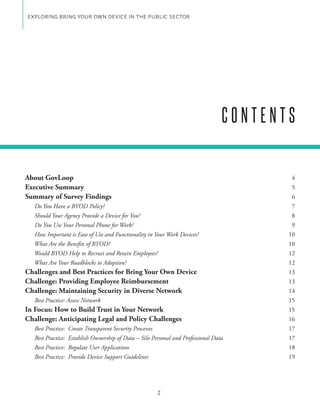 EXPLORING BRING YOUR OWN DEVICE IN THE PUBLIC SECTOR




                                                                                    CONTENTS


About GovLoop                                                                               4
Executive Summary                                                                           5
Summary of Survey Findings                                                                  6
  Do You Have a BYOD Policy?                                                                7
  Should Your Agency Provide a Device for You?                                              8
  Do You Use Your Personal Phone for Work?                                                  9
  How Important is Ease of Use and Functionality in Your Work Devices?                     10
  What Are the Benefits of BYOD?                                                           10
  Would BYOD Help to Recruit and Retain Employees?                                         12
  What Are Your Roadblocks to Adoption?                                                    12
Challenges and Best Practices for Bring Your Own Device                                    13
Challenge: Providing Employee Reimbursement                                                13
Challenge: Maintaining Security in Diverse Network                                         14
   Best Practice: Assess Network                                                           15
In Focus: How to Build Trust in Your Network                                               15
Challenge: Anticipating Legal and Policy Challenges                                        16
   Best Practice:   Create Transparent Security Processes                                  17
   Best Practice:   Establish Ownership of Data – Silo Personal and Professional Data      17
   Best Practice:   Regulate User Applications                                             18
   Best Practice:   Provide Device Support Guidelines                                      19




                                                         2
 