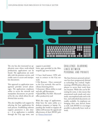 EXPLORING BRING YOUR OWN DEVICE IN THE PUBLIC SECTOR




The city has also innovated an ap-     support is provided.                   CHALLENGE: BLURRING
plication store where work-related                                        -
productivity applications can be       neapolis app store include:
                                                                              LINES BETWEEN
found. The applications are avail-                                            PERSONAL AND PRIVATE
able with the premiere service, and                                   -
enable users to access and manipu-     ware to connect to the City net-       The lines between personal and pri-
late documents.                        work                                   vate lives have progressively blurred
                                                                              as technology has evolved. Imple-
This approach to application man-      to the City network, this tool fa-     menting a BYOD policy allows em-
agement provides several advan-        cilitates browsing drives              ployees to access their work from
tages. The applications employees                                             any location. While this can be lib-
utilize to access the network and      and edit .pdf documents                erating for some, it also means that
manipulate documents are provid-                                              unanswered work emails and voice
ed by the city, which allows for ad-   office productivity tool               mails, uncompleted tasks and to-do
ditional data security.                                                       lists, and unfinished documents are
                                       With this range of applications,       readily available. As employees are
This also simplifies tech support by   iPads have the same utility as a       bringing their own devices home
selecting the best applications for    desktop computer or laptop. Ex-        as well, with BYOD it is no longer
each process. Establishing software    panding this model to support all      possible to physically leave work at
support parameters is also clear-      tablets will increase the appeal and   work.
er – if an application is available    effectiveness of their BYOD poli-
through the City app store, user       cy. (Source Interview)


                                                       20
 