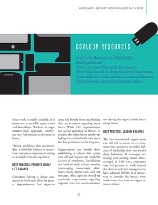 A RESEARCH REPORT FROM GOVLOOP AND CISCO




                                                         GOVLOOP RESOURCES
                                                         How Do You Retain Security With BYOD?
                                                         BYOD and Beyond
                                                         EEOC Cuts Costs With BYOD Pilot Program
                                                         What Would You Put in a Bring Your Own Device Strategy

                                                         Trends on Tuesday: Smartphone Separation Anxiety




Since work is readily available, it is   tions will benefit from establishing     not during the organization’s hours
important to establish expectations      clear expectations regarding work        of operation.
and boundaries. Without an orga-         hours. While 24/7 responsiveness
nization-wide approach, employ-          can sound appealing in theory, in        Best Practice: Lead By Example
ees may feel pressure to do more at      practice this often leaves employees
home.                                    feeling less satisfied with their work   The best-intentioned organization
                                         and less productive in the long run.     can still fail to create an environ-
Having guidelines that accommo-                                                   ment that promotes work/life bal-
date a work/life balance is impor- Organizations can benefit from                 ance if leadership does not model
tant, but just as important is setting establishing a culture that values         these behaviors. If managers are
an example from the top down.          time off and respects the work/life        texting and sending emails time-
                                       balance of employees. Establishing         stamped at 1:00 a.m., employees
Best Practice: Promote Work/           this kind of work culture involves         may feel pressure to work around
Life Balance                           discouraging unnecessary after-            the clock as well. For managers who
                                       hours emails, phone calls, and text        have adopted BYOD, it is impor-
Constantly having a device con- messages. Also, agencies should set               tant to consider the impact your
nected to work may allow for great- reasonable expectations regarding             work hours may have on organiza-
er responsiveness, but organiza- response time for communication                  tional culture.


                                                          21
 