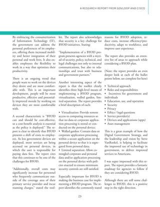 A RESEARCH REPORT FROM GOVLOOP AND CISCO




By embracing the consumerization          kit. The report also acknowledges reasons for BYOD adoption, re-
of Information Technology (IT),           that security is a key challenge for duce costs, increase efficiency/pro-
the government can address the            BYOD initiatives. Stating:             ductivity, adapt to workforce, and
personal preferences of its employ-                                              improve user experience.
ees, offering them increased mobil-       “Implementation of a BYOD pro-
ity and better integration of their       gram presents agencies with a myri- The report also provides an exten-
personal and work lives. It also en-      ad of security, policy, technical, and sive list of areas to approach while
                                          legal challenges not only to internal considering a BYOD plan.
work in a way that optimizes their        communications, but also to rela-
productivity.                             tionships and trust with business (Note: the report provides an even
                                          and government partners.”              deeper look at each of the bullet
There is an ongoing trend that                                                   points below, see complete list here)
people want to work on the devices        Another interesting aspect of the
they desire and are most comfort-         report is that the toolkit clearly
able with. This is an important           identifies three high-level means of
development, people will be most          implementing a BYOD program,
productive, effective and potential-      virtualization, walled garden, lim- individuals
ly improved morale by working on          ited separation. The report provides
devices they are most comfortable         a brief description of each:
with.

A second characteristic is “BYOD          access to computing resources so
can and should be cost-effective,         that no data or corporate applica-
so a cost-benefit analysis is essential   tion processing is stored or con-
as the policy is deployed.” The re-       ducted on the personal device;
port is clear to identify that BYOD                                                This is a great example of how the
presents a shift of costs to employ-      corporate application processing         Digital Government Strategy, and
ees. As less government devices are       within a secure application on the       the leadership and vision by Steve
deployed, more services are being         personal device so that it is segre-     VanRoekel, is helping to facilitate
accessed on personal devices, in          gated from personal data;                the improved use of technology in
which the user is responsible for                                                  government, to deliver improved
paying data fees. The report cites        mingled corporate and personal           services to Americans.
that this continues to be one of the      data and/or application processing
challenges for BYOD.                      on the personal device with poli-        I was super impressed with this re-
                                          cies enacted to ensure minimum           port. The report provides a fantastic
“Additionally, overall costs may          security controls are still satisfied.   roadmap for agencies to follow if
significantly increase for personnel                                               they are considering BYOD.
who frequently communicate out-           Especially important for BYOD is
side of the coverage area of their        making the business case for imple- Although there are still some chal-
primary service provider and incur        menting a BYOD program. The re- lenges to BYOD, this is a positive
roaming charges,” stated the tool-        port identifies the commonly stated step in the right direction.

                                                           23
 