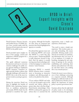 EXPLORING BRING YOUR OWN DEVICE IN THE PUBLIC SECTOR




                        ?
                                                                BYOD in Brief:
                                                         Expert Insights with
                                                                       Cisco’s
                                                               David Graziano


David Graziano, Director, Security     cies operate. Although the benefits organization create a simple user
and Unified Access, US Public Sec-     are clear, there are numerous best experience. David states:
tor, Cisco, recently spoke with Pat    practices that David highlighted for
Fiorenza of GovLoop on the state of    agencies to consider.                  “You need to create a simple user
BYOD in the public sector.                                                    experience. This involves guest ac-
                                       He advised that agencies must start cess and on-boarding, this means
David provided expert insights on      by embracing BYOD, and accept potentially allowing people access
how to best manage, control and        that BYOD is a trend that they who do not work for you and limit-
implement a BYOD program for a         must act upon, “Embracing BYOD ing information they can access. If
public sector agency.                  is really important, because if they it is an employee, it is simple on-
                                       don’t, then the agency is actually boarding, managing the user expe-
This guide addressed numerous          moving away from technology rath- rience of getting on the network,
best practices and ways to overcome    er than leveraging it to achieve their establishing and confirming their
common challenges for public sec-      mission,” states Graziano.             identity and authenticate who they
tor agencies looking to implement                                             are and their device, just making
BYOD initiatives. Graziano’s in-       Embracing BYOD is essential. this a very smooth process.”
sights provide further evidence that   BYOD initiatives show a commit-
although challenges still remain for   ment to becoming an innovative Clearly, the intent is not to limit ac-
BYOD, this is one of the most im-      workplace and allowing people to cess or have challenges connecting
portant trends occurring in govern-    work on the platform they desire.      to a respective network. Although
ment.                                                                         bringing in a tablet for work use can
                                       “If you embrace BYOD and make aid in productivity, David is sure to
During the interview, David was        it very easy for people to get on the address the importance of setting
clear to highlight the benefits of     network and enforce policies to policy to protect government data.
BYOD, from optimizing business         protect data, that is the best thing,”
lines to workforce productivity        David keenly acknowledges. Once Graziano advises that the right kind
and morale; BYOD clearly has the       BYOD is embraced by agencies, he of policy needs to be developed,
potential to transform how agen-       advises that it is essential that the and that if necessary, the agency has


                                                       24
 