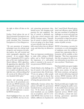 A RESEARCH REPORT FROM GOVLOOP AND CISCO




the right to delete all data on the        trol, protecting government data,         that,” stated David. Beyond opera-
device.                                    limited access, and changing work         tional and efficiency gains, BYOD
                                           practices for new employees. The          also may contribute to tackling the
Further, David advises the use of          loss of control is absolutely one         challenges to recruit and retain top
Next Generation Encryption in any          of the most critical concerns with        talent in government. BYOD has
BYOD initiative. Cara Sioman re-           BYOD. Graziano states, “Typically         the potential to shape how govern-
cently described Next Generation           loss of control is related to policy,     ment entities recruit the next gen-
Encryption in a Cisco blog post as:        if you are going to let these things      eration of public servants.
                                           on your network, how do you pos-
“The next generation of encryption         sibly control where they are allowed      BYOD is becoming a necessity for
technologies meets the evolving needs      to go, and what they are allowed to       recruitment, as a new demographic
of agencies and enterprises by utiliz-     do?”                                      of employees enter the workforce;
ing modern, but well reviewed and                                                    entrants have expectations that in-
tested cryptographic algorithms and        These are important considerations        formation will be available at their
protocols. As an example, Elliptic         to make while crafting a BYOD             fingertips. “They have expectations
Curve Cryptography (ECC) is used in        policy, and as David mentioned,           that they are gong to be able to ac-
place of the more traditional Rivest-      the importance of a well-crafted          cess information on any device, any
Shamir-Adleman (RSA) algorithms.           policy is essential to the success of     time anywhere,” David states.
By upgrading these algorithms, NGE         any government BYOD initiative.
cryptography prevents hackers from                                                   David provided some great insights
having a single low-point in the sys-      Closely linked to the challenge of a      on BYOD and how it is shaping
tem to exploit and efficiently scales to   loss of control, is the need to pro-      public sector entities. As the mo-
high data rates, while providing all of    tect government data. David states,       bile boom continues, and agencies
the security of the Advanced Encryp-       “If you are going to allow people         work towards delivering improved
tion Standard (AES) cipher.”               access to data and in theory they         services, BYOD initiatives will be
                                           could pull it down, you run the risk      critical to improve how government
Security and protecting govern-            of losing that government data.”          operates.
ment data is the preeminent con-
cern for any BYOD initiative, with         Additionally, Graziano advises that       David provided great insights how
the use of Next Generation Encryp-         policies will differ for government       BYOD is shaping the public sector.
tion, agencies can work to remain          furnished devices and personal de-        As the mobile boom continues, and
safe, and still implement a success-       vices. “If the devices are govern-        agencies work towards delivering
ful BYOD initiative.                       ment furnished, you can establish         improved services, BYOD initia-
                                           one set of policies, and if it is lit-    tives will play a critical role trans-
David highlighted four core chal-          erally BYOD, then you have to es-         forming government operations
lenges for BYOD, the loss of con-          tablish a different set of policies for   and service delivery.


                                                            25
 
