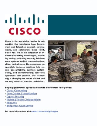 A RESEARCH REPORT FROM GOVLOOP AND CISCO




Cisco is the worldwide leader in net-
working that transforms how Govern-
ment and Education connect, commu-
nicate, and collaborate. Since 1984,
Cisco has led in the innovation of IP-
based networking technologies, includ-
ing routing, switching, security, TelePres-
ence systems, unif ied communications,
video, and wireless. The company’s re-
sponsible business practices help en-
sure accountability, business sustain-
ability, and environmentally conscious
operations and products. Our technol-
ogy is changing the nature of work and
the way we serve, educate, and defend.


Helping government agencies maximize ef fectiveness in key areas:
·   Cloud Computing
·   Data Center Consolidation
·   Cyber Security
·   Mobile (Mobile Collaboration)
·   Telework
·   Bring Your Own Device

For more information, visit www.cisco.com/go/usgov



                                              29
 