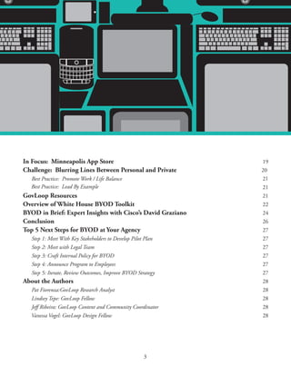 A RESEARCH REPORT FROM GOVLOOP AND CISCO




In Focus: Minneapolis App Store                                                              19
Challenge: Blurring Lines Between Personal and Private                                       20
  Best Practice: Promote Work / Life Balance                                                 21
  Best Practice: Lead By Example                                                             21
GovLoop Resources                                                                            21
Overview of White House BYOD Toolkit                                                         22
BYOD in Brief: Expert Insights with Cisco’s David Graziano                                   24
Conclusion                                                                                   26
Top 5 Next Steps for BYOD at Your Agency                                                     27
   Step 1: Meet With Key Stakeholders to Develop Pilot Plan                                  27
   Step 2: Meet with Legal Team                                                              27
   Step 3: Craft Internal Policy for BYOD                                                    27
   Step 4: Announce Program to Employees                                                     27
   Step 5: Iterate, Review Outcomes, Improve BYOD Strategy                                   27
About the Authors                                                                            28
  Pat Fiorenza:GovLoop Research Analyst                                                      28
  Lindsey Tepe: GovLoop Fellow                                                               28
  Jeff Ribeira: GovLoop Content and Community Coordinator                                    28
  Vanessa Vogel: GovLoop Design Fellow                                                       28




                                                      3
 