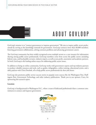 EXPLORING BRING YOUR OWN DEVICE IN THE PUBLIC SECTOR




                                                                 ABOUT GOVLOOP
GovLoop’s mission is to “connect government to improve government.” We aim to inspire public sector profes-
sionals by serving as the knowledge network for government. GovLoop connects more than 60,000 members,
fostering government collaboration, solving common problems and advancing government careers.

The GovLoop community has been widely recognized across multiple sectors as a core resource for information
sharing among public sector professionals. GovLoop members come from across the public sector; including
federal, state, and local public servants, industry experts, as well as non-profit, association and academic partners.
In brief, GovLoop is the leading online source for addressing public sector issues.

In addition to being an online community, GovLoop works with government experts and top industry partners
to produce valuable resources and tools, such as guides, infographics, online training, educational events, and a
daily podcast with Chris Dorobek, all to help public sector professionals do their jobs better.

GovLoop also promotes public service success stories in popular news sources like the Washington Post, Huff-
ington Post, Government Technology, and other industry publications. Thank you to our sponsor, Cisco, for
sponsoring this research report.

Location

GovLoop is headquartered in Washington D.C., where a team of dedicated professionals share a common com-
mitment to connect and improve government.




                                                       GovLoop
                                              734 15th St NW, Suite 500
                                               Washington, DC 20005
                                               Phone: (202) 407-7421
                                                 Fax: (202) 407-7501



                                                         4
 