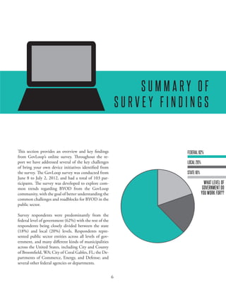 EXPLORING BRING YOUR OWN DEVICE IN THE PUBLIC SECTOR




                                                                  SUMMARY OF
                                                              SURVEY FINDINGS


This section provides an overview and key findings                       FEDERAL 62%
from GovLoop’s online survey. Throughout the re-
port we have addressed several of the key challenges                     LOCAL 20%
of bring your own device initiatives identified from
the survey. The GovLoop survey was conducted from                        STATE 18%
June 8 to July 2, 2012, and had a total of 103 par-
ticipants. The survey was developed to explore com-                                    WHAT LEVEL OF
mon trends regarding BYOD from the GovLoop                                            GOVERNMENT DO
community, with the goal of better understanding the                                 YOU WORK FOR??
common challenges and roadblocks for BYOD in the
public sector.

Survey respondents were predominantly from the
federal level of government (62%) with the rest of the
respondents being closely divided between the state
(18%) and local (20%) levels. Respondents repre-
sented public sector entities across all levels of gov-
ernment, and many different kinds of municipalities
across the United States, including City and County
of Broomfield, WA; City of Coral Gables, FL; the De-
partments of Commerce, Energy, and Defense; and
several other federal agencies or departments.


                                                          6
 