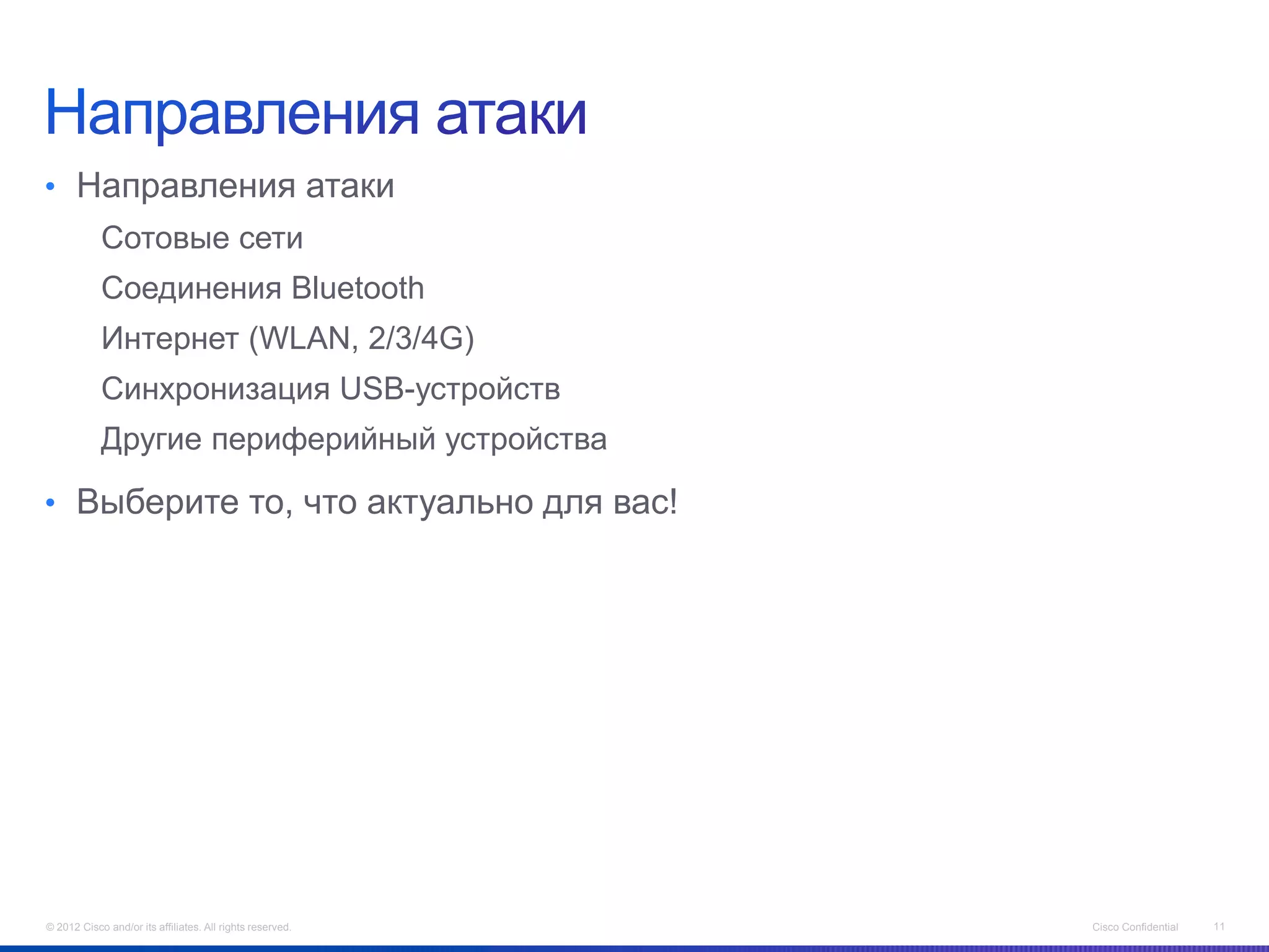 • Направления атаки
            Сотовые сети
            Соединения Bluetooth
            Интернет (WLAN, 2/3/4G)
            Синхронизация USB-устройств
            Другие периферийный устройства

• Выберите то, что актуально для вас!




© 2012 Cisco and/or its affiliates. All rights reserved.   Cisco Confidential   11
 