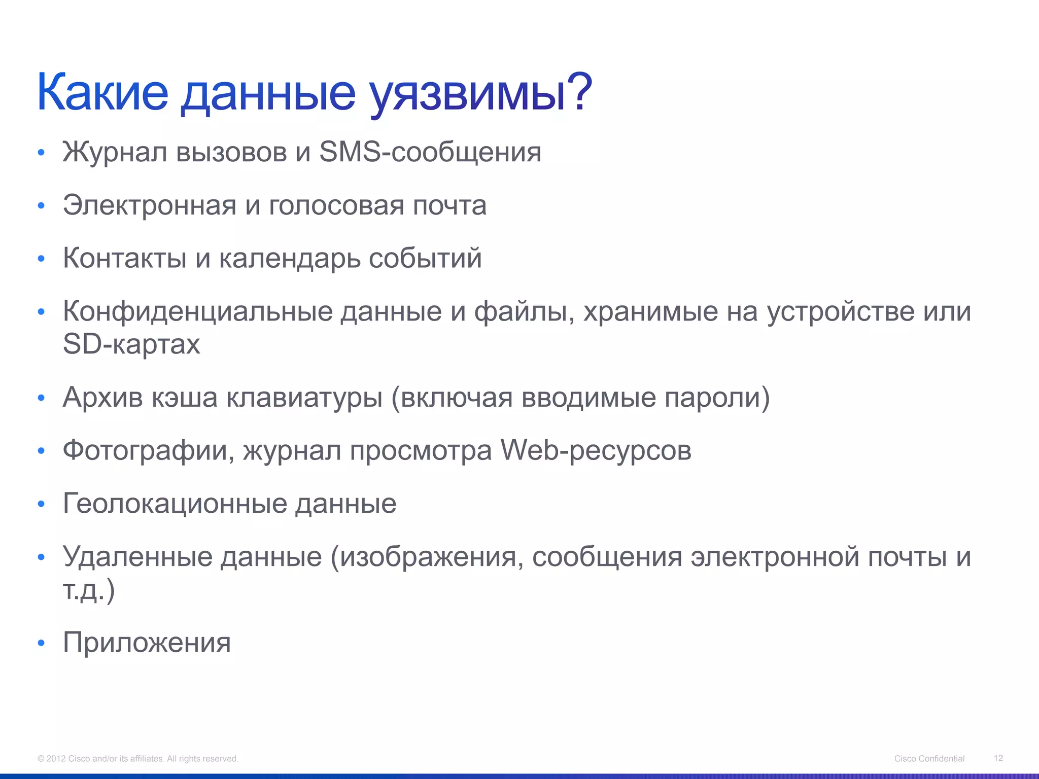• Журнал вызовов и SMS-сообщения

• Электронная и голосовая почта

• Контакты и календарь событий

• Конфиденциальные данные и файлы, хранимые на устройстве или
      SD-картах
• Архив кэша клавиатуры (включая вводимые пароли)

• Фотографии, журнал просмотра Web-ресурсов

• Геолокационные данные

• Удаленные данные (изображения, сообщения электронной почты и
      т.д.)
• Приложения



© 2012 Cisco and/or its affiliates. All rights reserved.   Cisco Confidential   12
 