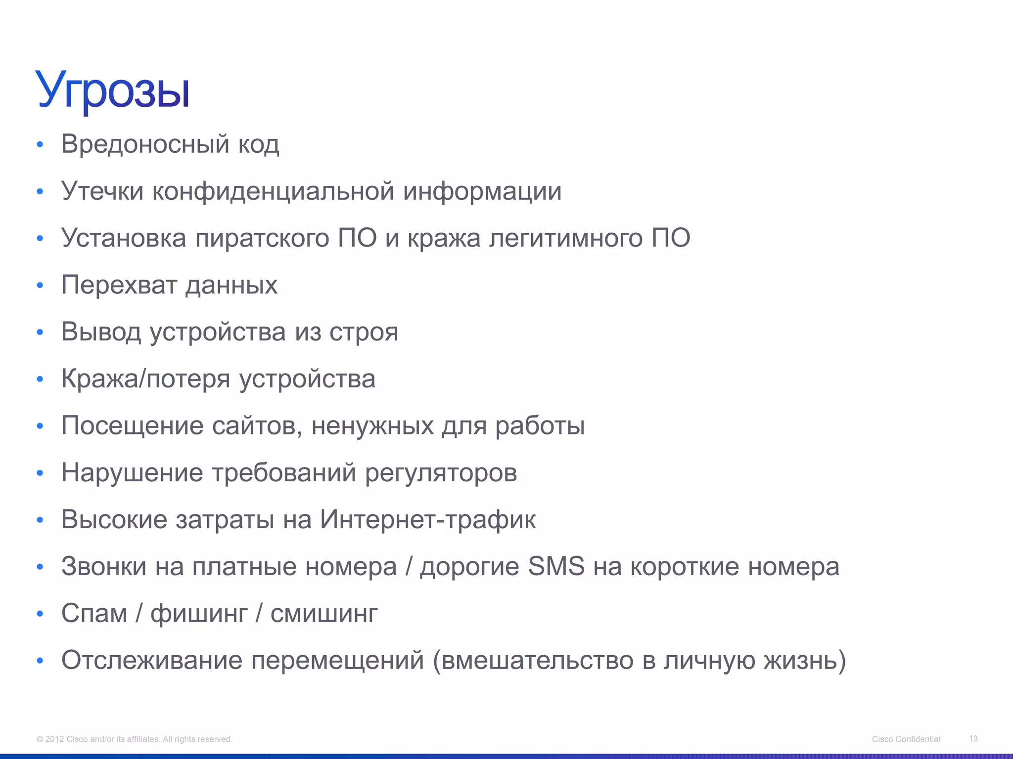 • Вредоносный код
• Утечки конфиденциальной информации
• Установка пиратского ПО и кража легитимного ПО
• Перехват данных
• Вывод устройства из строя
• Кража/потеря устройства
• Посещение сайтов, ненужных для работы
• Нарушение требований регуляторов
• Высокие затраты на Интернет-трафик
• Звонки на платные номера / дорогие SMS на короткие номера
• Спам / фишинг / смишинг
• Отслеживание перемещений (вмешательство в личную жизнь)


© 2012 Cisco and/or its affiliates. All rights reserved.      Cisco Confidential   13
 