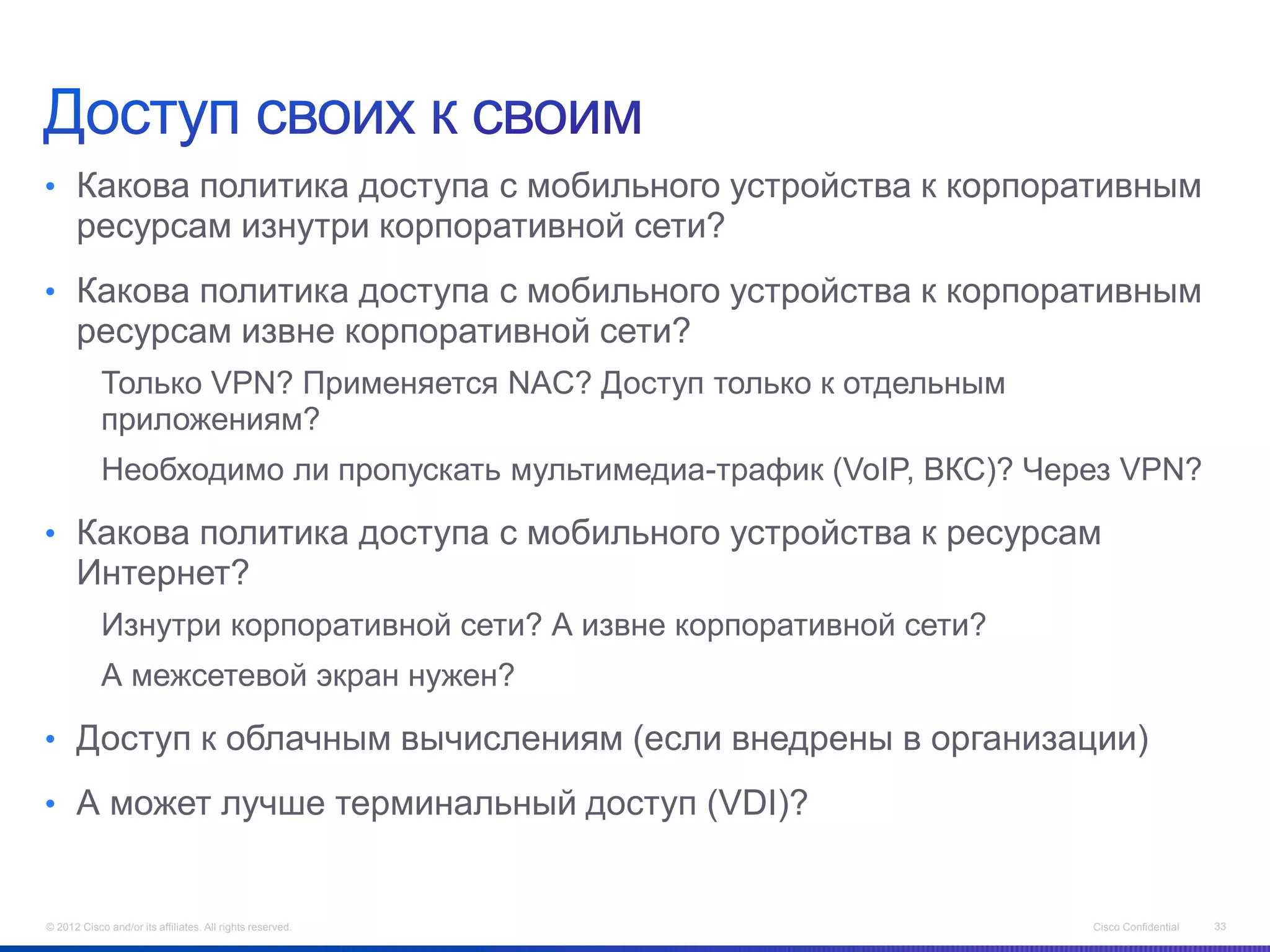 • Какова политика доступа с мобильного устройства к корпоративным
      ресурсам изнутри корпоративной сети?
• Какова политика доступа с мобильного устройства к корпоративным
      ресурсам извне корпоративной сети?
            Только VPN? Применяется NAC? Доступ только к отдельным
            приложениям?
            Необходимо ли пропускать мультимедиа-трафик (VoIP, ВКС)? Через VPN?

• Какова политика доступа с мобильного устройства к ресурсам
      Интернет?
            Изнутри корпоративной сети? А извне корпоративной сети?
            А межсетевой экран нужен?

• Доступ к облачным вычислениям (если внедрены в организации)

• А может лучше терминальный доступ (VDI)?


© 2012 Cisco and/or its affiliates. All rights reserved.                Cisco Confidential   33
 