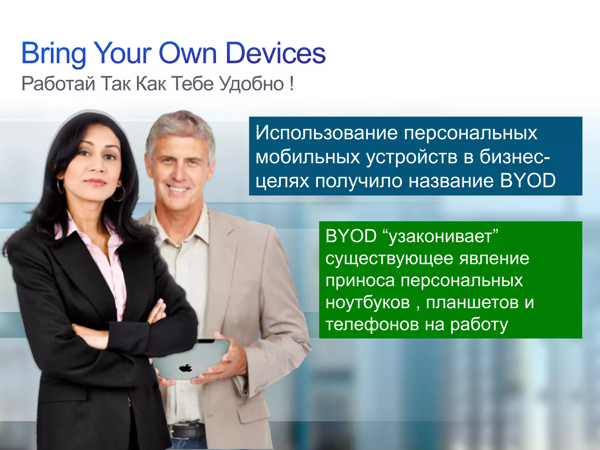 Работай Так Как Тебе Удобно !

                                                           Использование персональных
                                                           мобильных устройств в бизнес-
                                                           целях получило название BYOD

                                                                 BYOD “узаконивает”
                                                                 существующее явление
                                                                 приноса персональных
                                                                 ноутбуков , планшетов и
                                                                 телефонов на работу




© 2012 Cisco and/or its affiliates. All rights reserved.                              Cisco Confidential   4
 