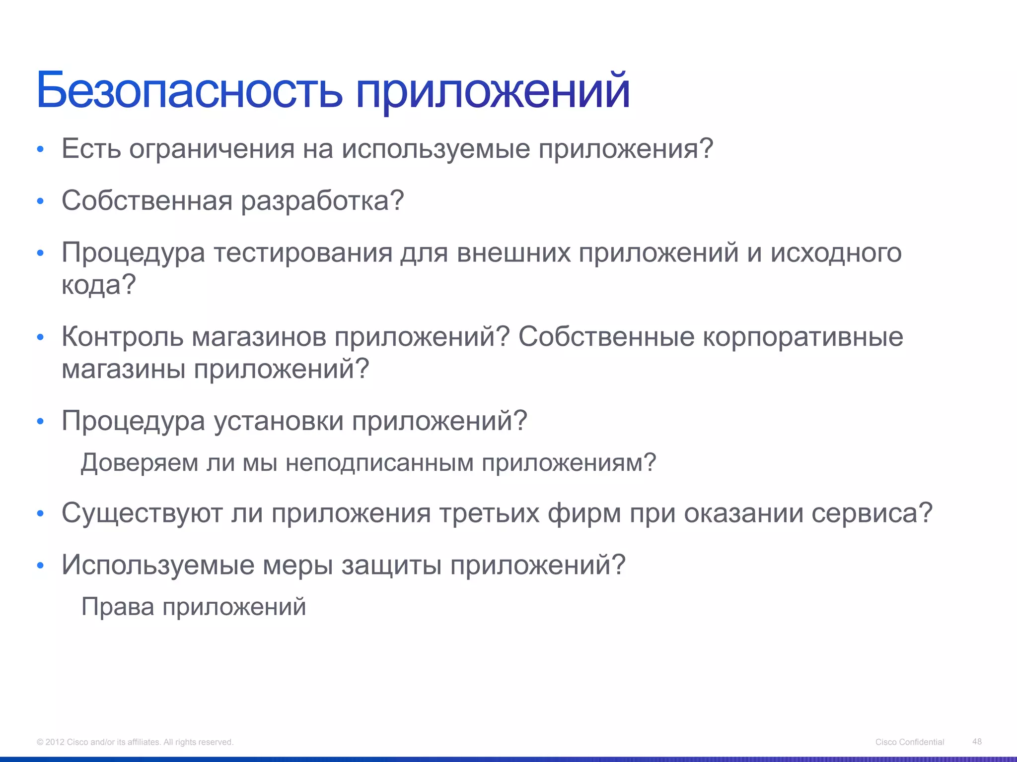 • Есть ограничения на используемые приложения?

• Собственная разработка?

• Процедура тестирования для внешних приложений и исходного
      кода?
• Контроль магазинов приложений? Собственные корпоративные
      магазины приложений?
• Процедура установки приложений?
            Доверяем ли мы неподписанным приложениям?

• Существуют ли приложения третьих фирм при оказании сервиса?

• Используемые меры защиты приложений?
            Права приложений




© 2012 Cisco and/or its affiliates. All rights reserved.   Cisco Confidential   48
 