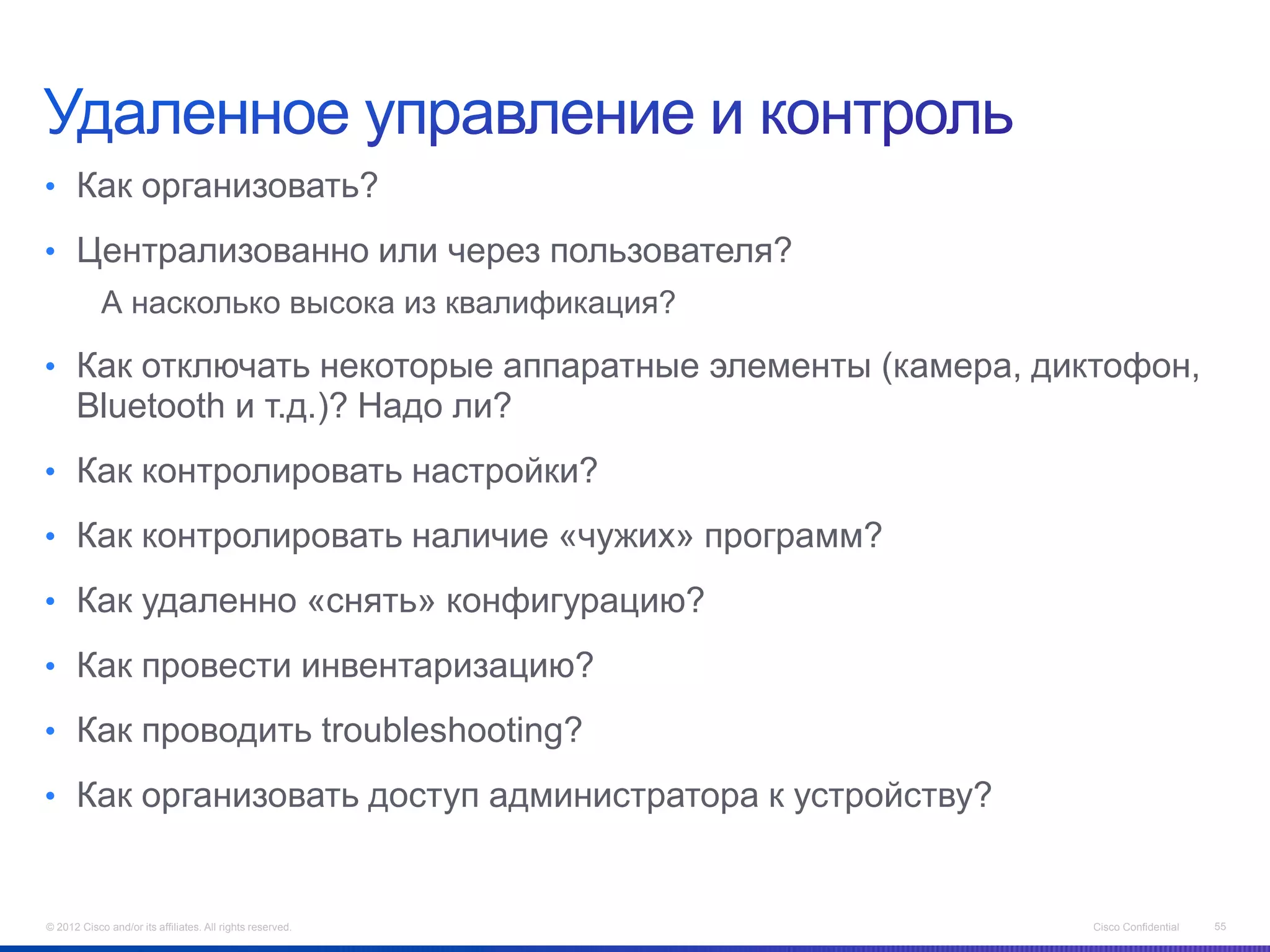 • Как организовать?

• Централизованно или через пользователя?
            А насколько высока из квалификация?

• Как отключать некоторые аппаратные элементы (камера, диктофон,
      Bluetooth и т.д.)? Надо ли?
• Как контролировать настройки?

• Как контролировать наличие «чужих» программ?

• Как удаленно «снять» конфигурацию?

• Как провести инвентаризацию?

• Как проводить troubleshooting?

• Как организовать доступ администратора к устройству?


© 2012 Cisco and/or its affiliates. All rights reserved.   Cisco Confidential   55
 