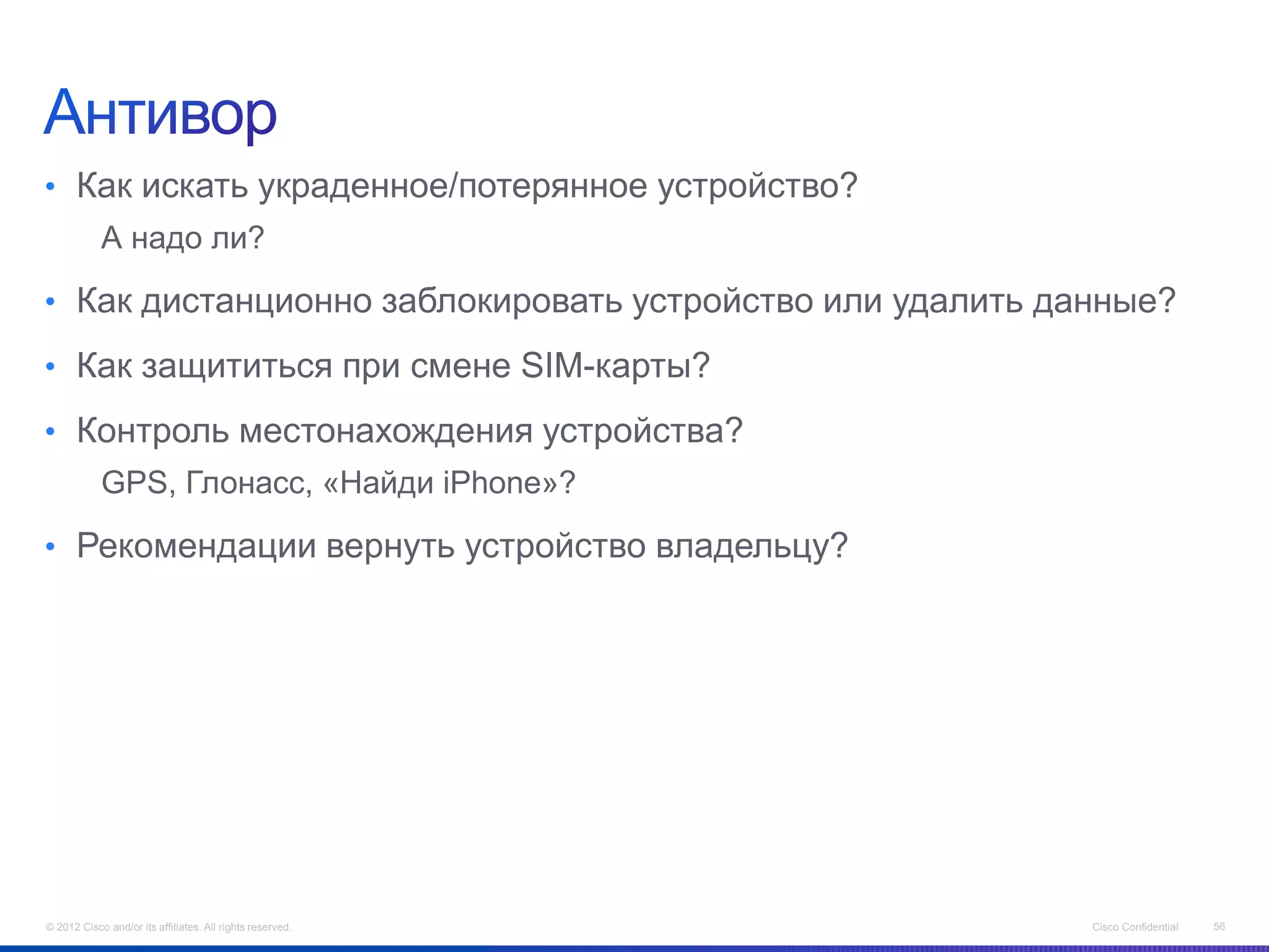 • Как искать украденное/потерянное устройство?
            А надо ли?

• Как дистанционно заблокировать устройство или удалить данные?

• Как защититься при смене SIM-карты?

• Контроль местонахождения устройства?
            GPS, Глонасс, «Найди iPhone»?

• Рекомендации вернуть устройство владельцу?




© 2012 Cisco and/or its affiliates. All rights reserved.   Cisco Confidential   56
 