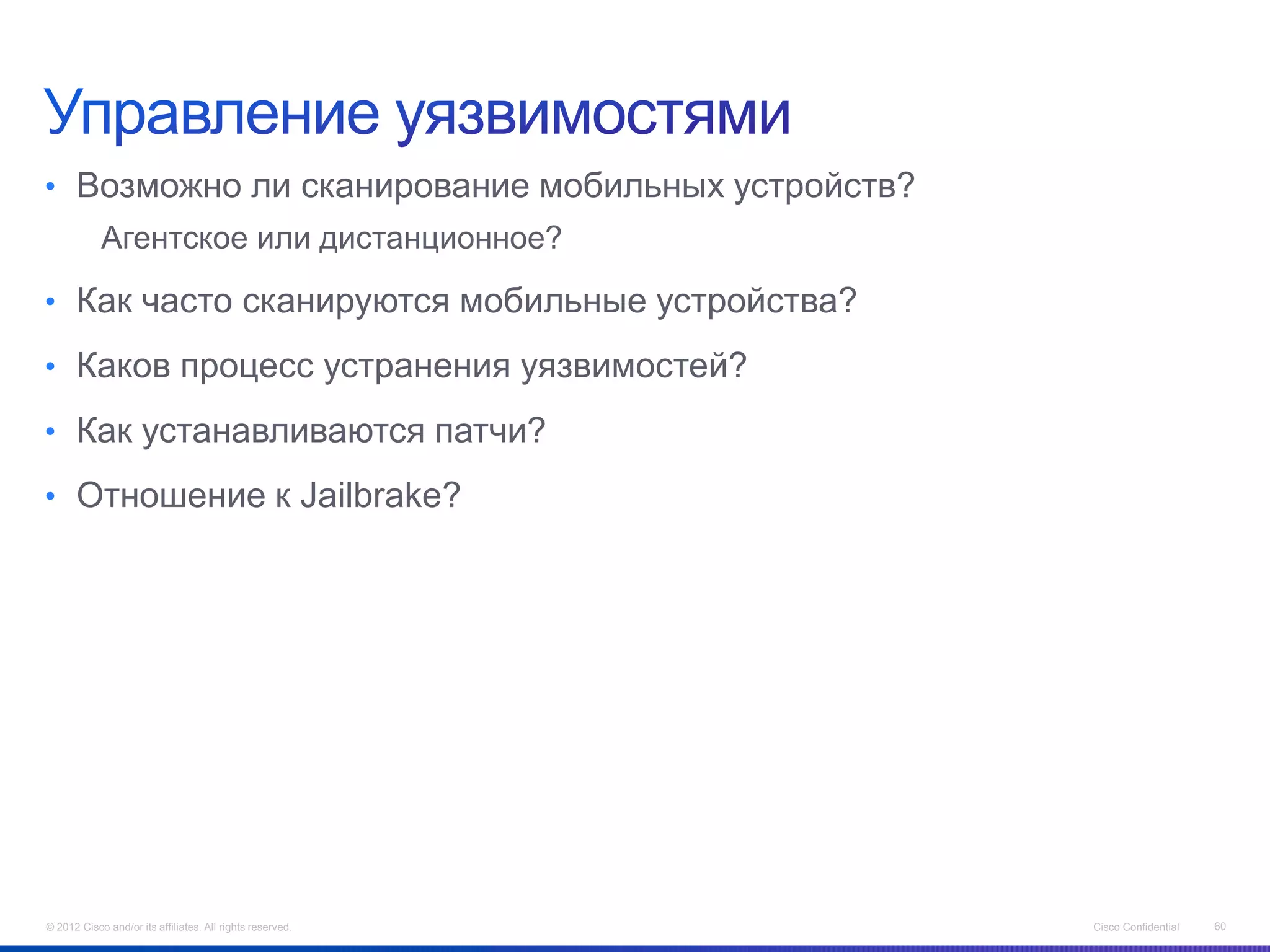 • Возможно ли сканирование мобильных устройств?
            Агентское или дистанционное?

• Как часто сканируются мобильные устройства?

• Каков процесс устранения уязвимостей?

• Как устанавливаются патчи?

• Отношение к Jailbrake?




© 2012 Cisco and/or its affiliates. All rights reserved.   Cisco Confidential   60
 