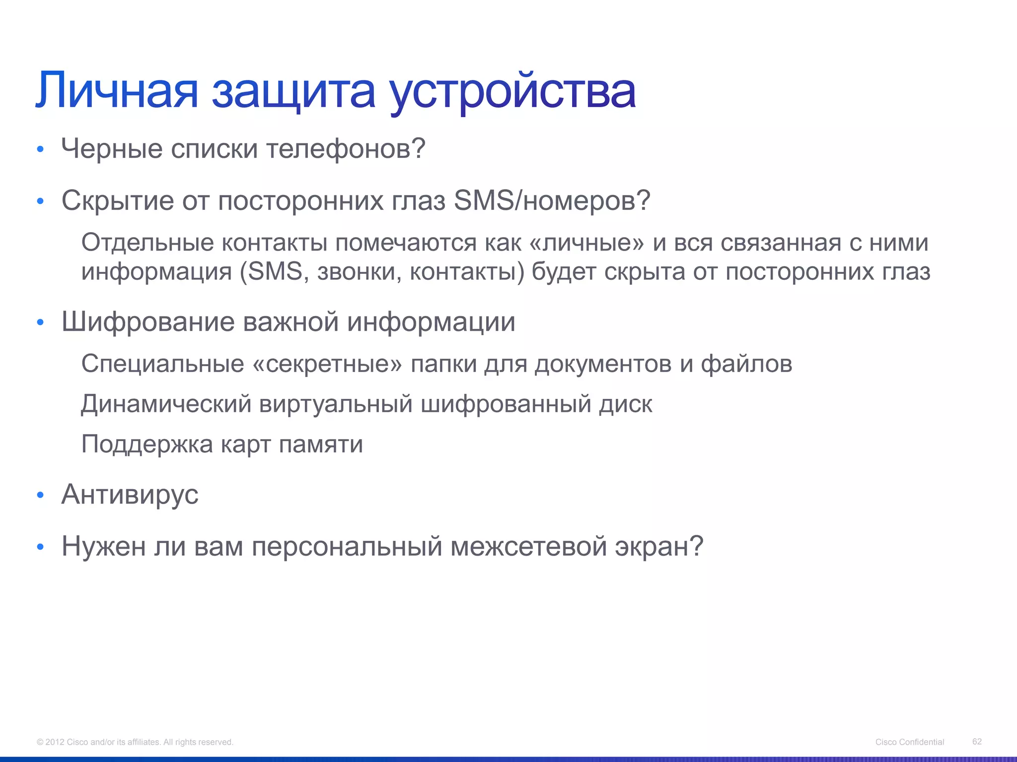 • Черные списки телефонов?

• Скрытие от посторонних глаз SMS/номеров?
            Отдельные контакты помечаются как «личные» и вся связанная с ними
            информация (SMS, звонки, контакты) будет скрыта от посторонних глаз

• Шифрование важной информации
            Специальные «секретные» папки для документов и файлов
            Динамический виртуальный шифрованный диск
            Поддержка карт памяти

• Антивирус

• Нужен ли вам персональный межсетевой экран?




© 2012 Cisco and/or its affiliates. All rights reserved.                  Cisco Confidential   62
 
