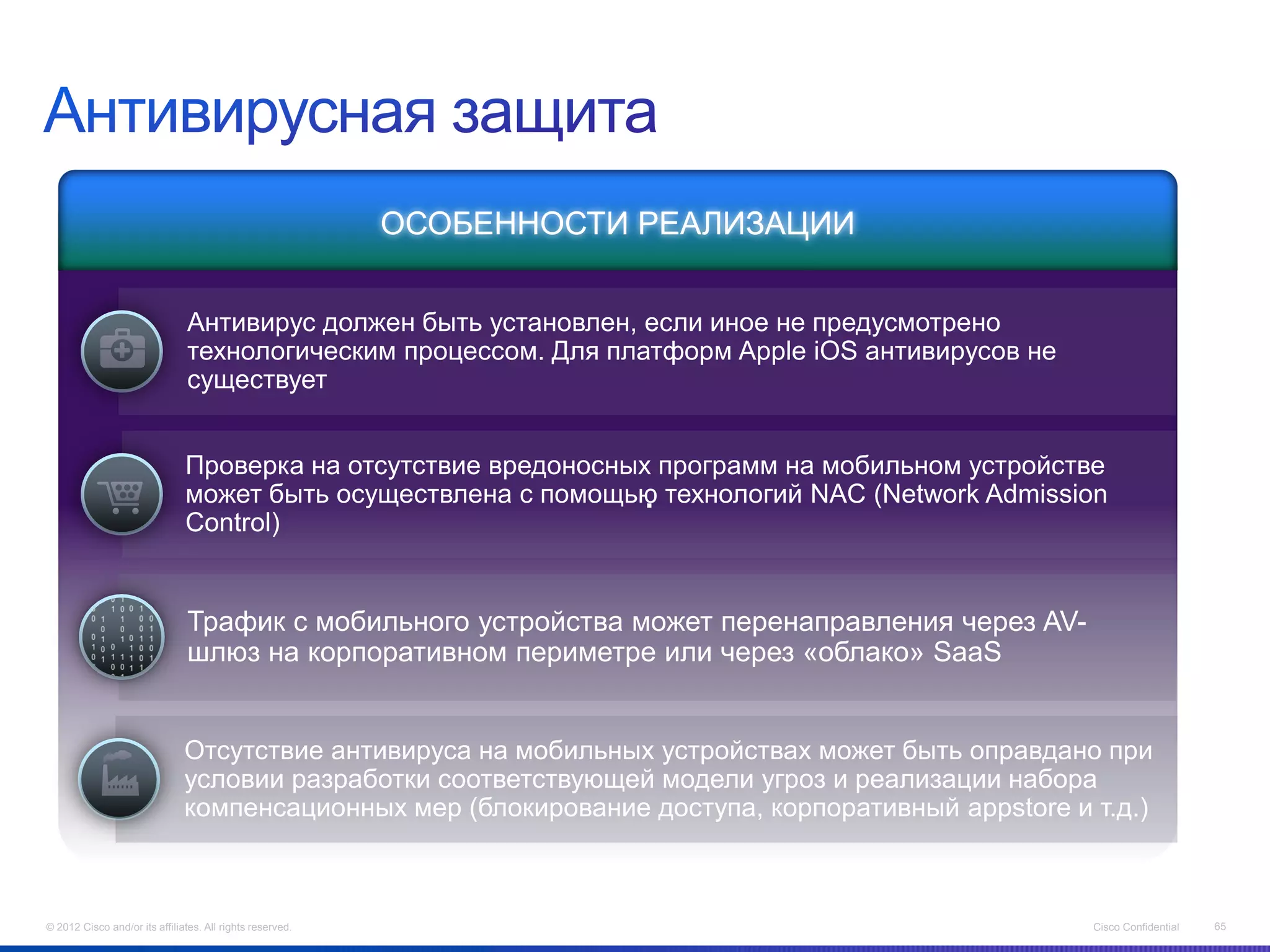 ОСОБЕННОСТИ РЕАЛИЗАЦИИ


                                Антивирус должен быть установлен, если иное не предусмотрено
                                технологическим процессом. Для платформ Apple iOS антивирусов не
                                существует


                               Проверка на отсутствие вредоносных программ на мобильном устройстве
                                                                       .
                               может быть осуществлена с помощью технологий NAC (Network Admission
                               Control)


                                Трафик с мобильного устройства может перенаправления через AV-
                                шлюз на корпоративном периметре или через «облако» SaaS


                               Отсутствие антивируса на мобильных устройствах может быть оправдано при
                               условии разработки соответствующей модели угроз и реализации набора
                               компенсационных мер (блокирование доступа, корпоративный appstore и т.д.)



© 2012 Cisco and/or its affiliates. All rights reserved.                                           Cisco Confidential   65
 