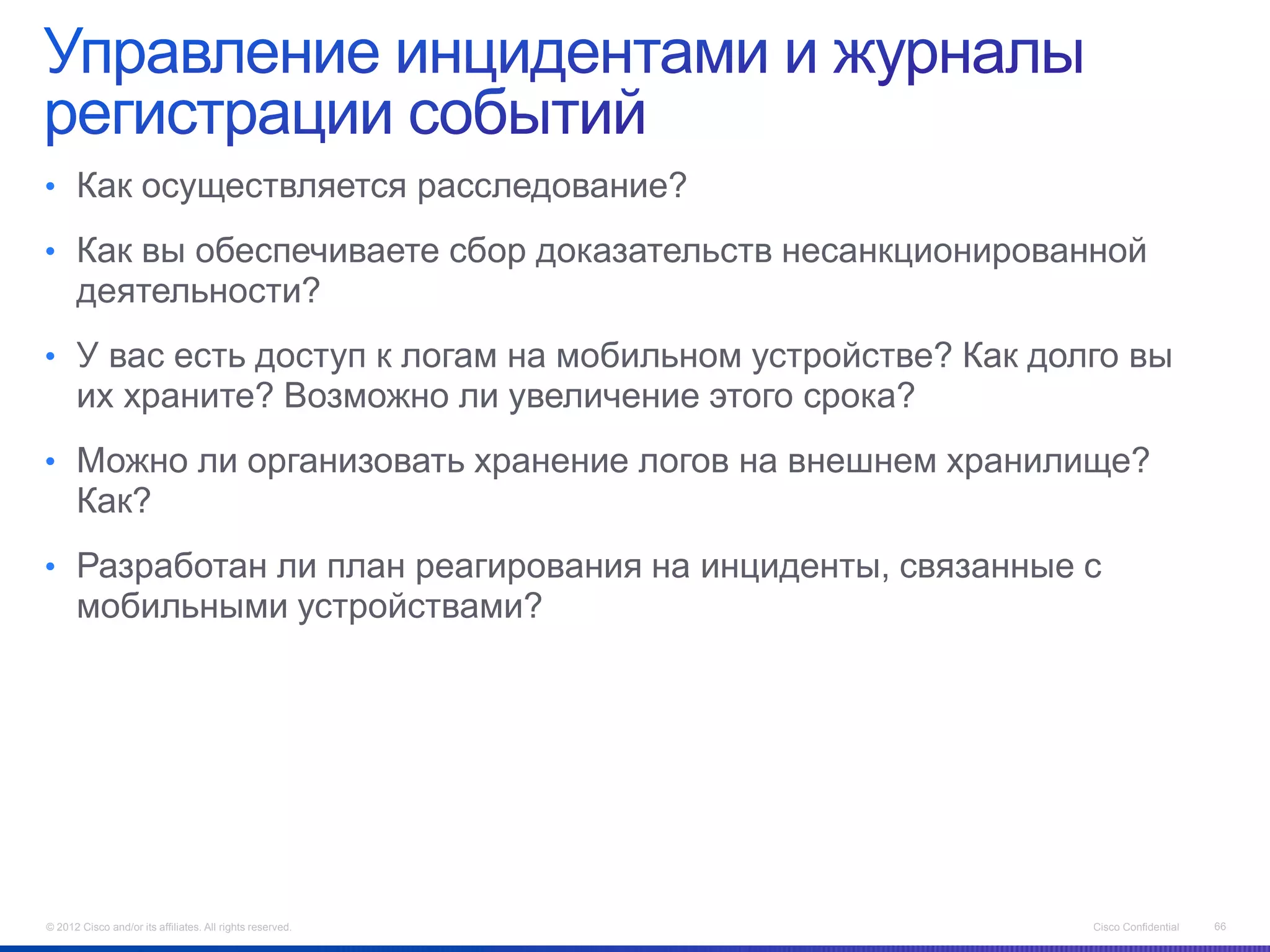 • Как осуществляется расследование?

• Как вы обеспечиваете сбор доказательств несанкционированной
      деятельности?
• У вас есть доступ к логам на мобильном устройстве? Как долго вы
      их храните? Возможно ли увеличение этого срока?
• Можно ли организовать хранение логов на внешнем хранилище?
      Как?
• Разработан ли план реагирования на инциденты, связанные с
      мобильными устройствами?




© 2012 Cisco and/or its affiliates. All rights reserved.    Cisco Confidential   66
 