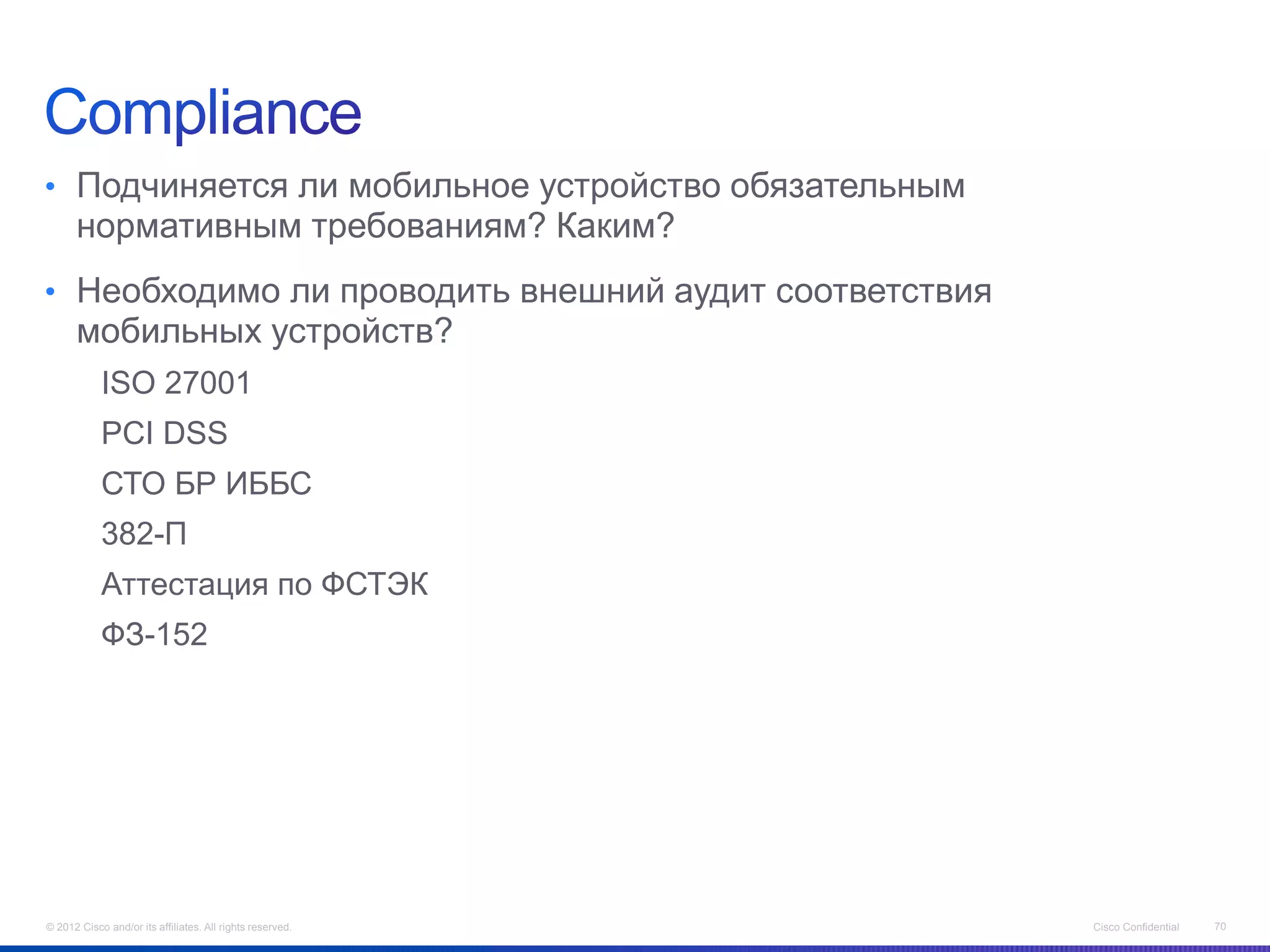 • Подчиняется ли мобильное устройство обязательным
      нормативным требованиям? Каким?
• Необходимо ли проводить внешний аудит соответствия
      мобильных устройств?
            ISO 27001
            PCI DSS
            СТО БР ИББС
            382-П
            Аттестация по ФСТЭК
            ФЗ-152




© 2012 Cisco and/or its affiliates. All rights reserved.   Cisco Confidential   70
 