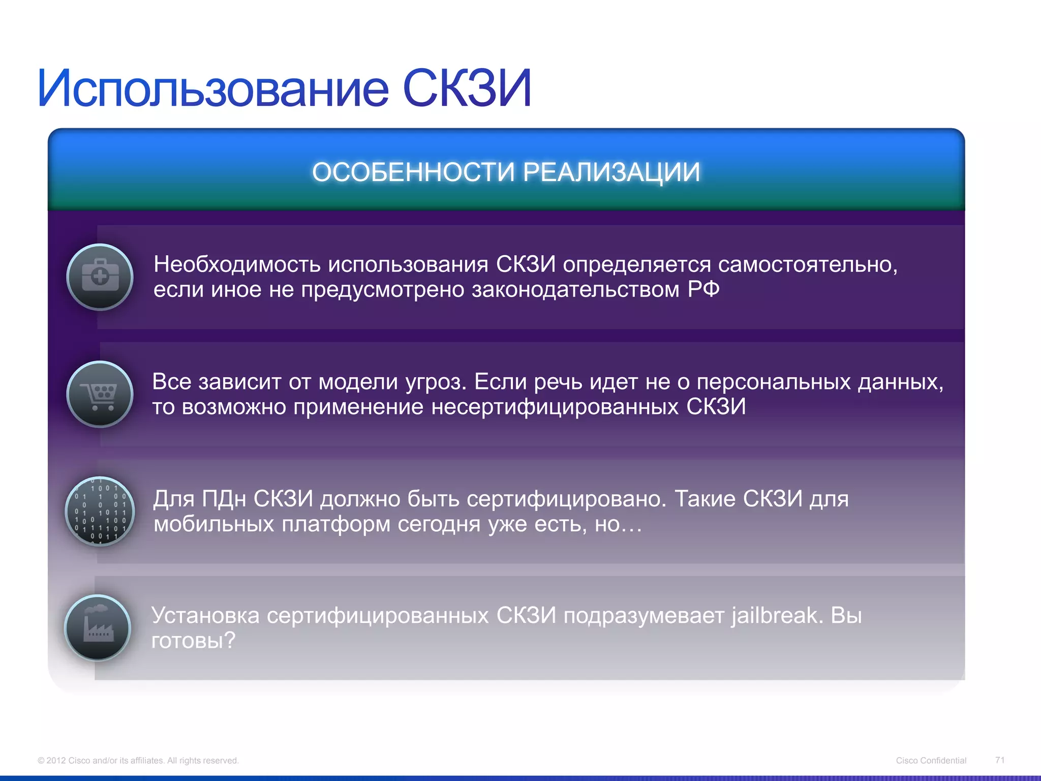 ОСОБЕННОСТИ РЕАЛИЗАЦИИ


                                Необходимость использования СКЗИ определяется самостоятельно,
                                если иное не предусмотрено законодательством РФ



                               Все зависит от модели угроз. Если речь идет не о персональных данных,
                                                                .
                               то возможно применение несертифицированных СКЗИ


                                Для ПДн СКЗИ должно быть сертифицировано. Такие СКЗИ для
                                мобильных платформ сегодня уже есть, но…


                               Установка сертифицированных СКЗИ подразумевает jailbreak. Вы
                               готовы?




© 2012 Cisco and/or its affiliates. All rights reserved.                                       Cisco Confidential   71
 