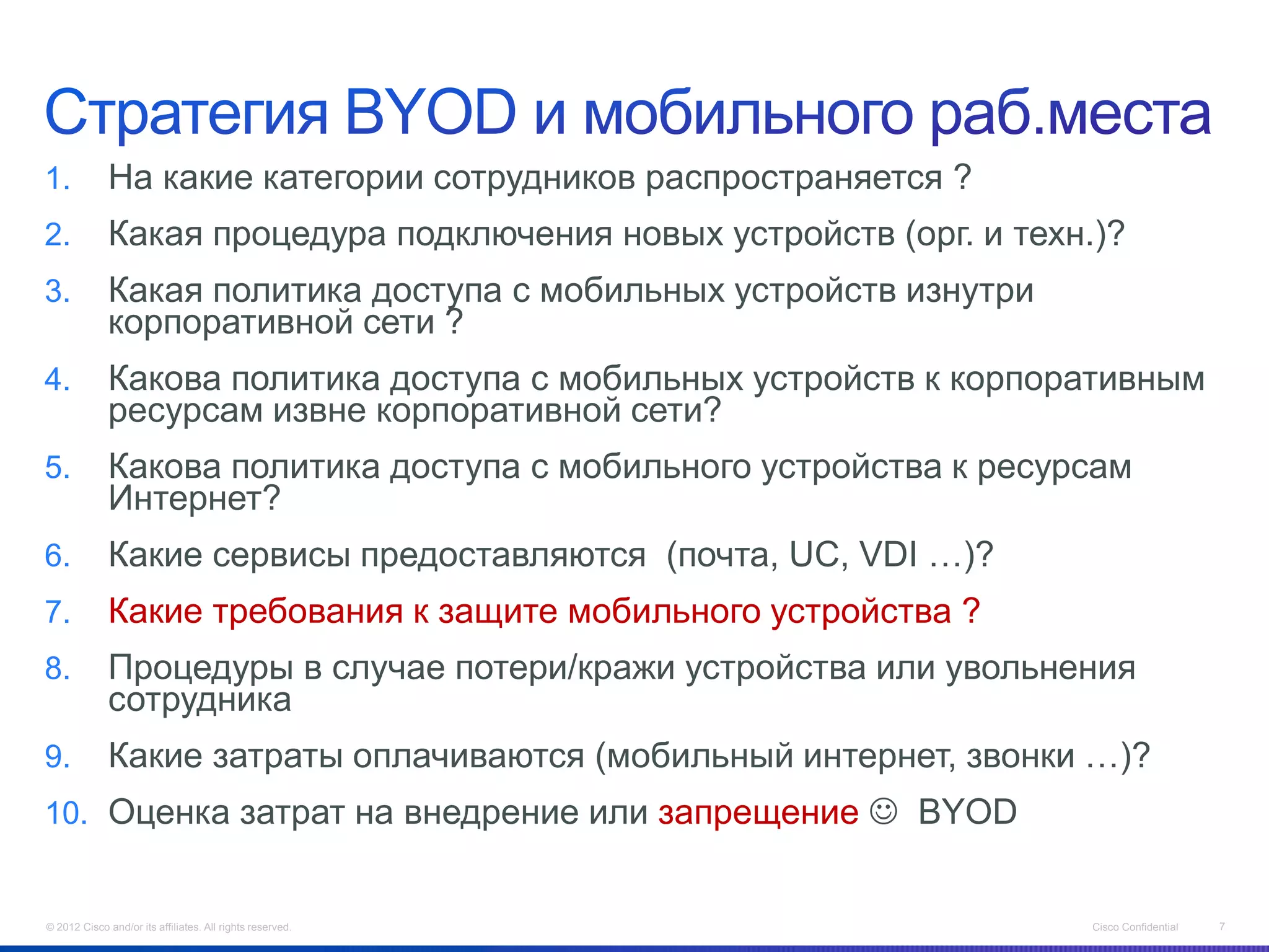 1.            На какие категории сотрудников распространяется ?
2.            Какая процедура подключения новых устройств (орг. и техн.)?
3.            Какая политика доступа с мобильных устройств изнутри
              корпоративной сети ?
4.            Какова политика доступа с мобильных устройств к корпоративным
              ресурсам извне корпоративной сети?
5.            Какова политика доступа с мобильного устройства к ресурсам
              Интернет?
6.            Какие сервисы предоставляются (почта, UC, VDI …)?
7.            Какие требования к защите мобильного устройства ?
8.            Процедуры в случае потери/кражи устройства или увольнения
              сотрудника
9.            Какие затраты оплачиваются (мобильный интернет, звонки …)?
10. Оценка затрат на внедрение или запрещение  BYOD


© 2012 Cisco and/or its affiliates. All rights reserved.               Cisco Confidential   7
 