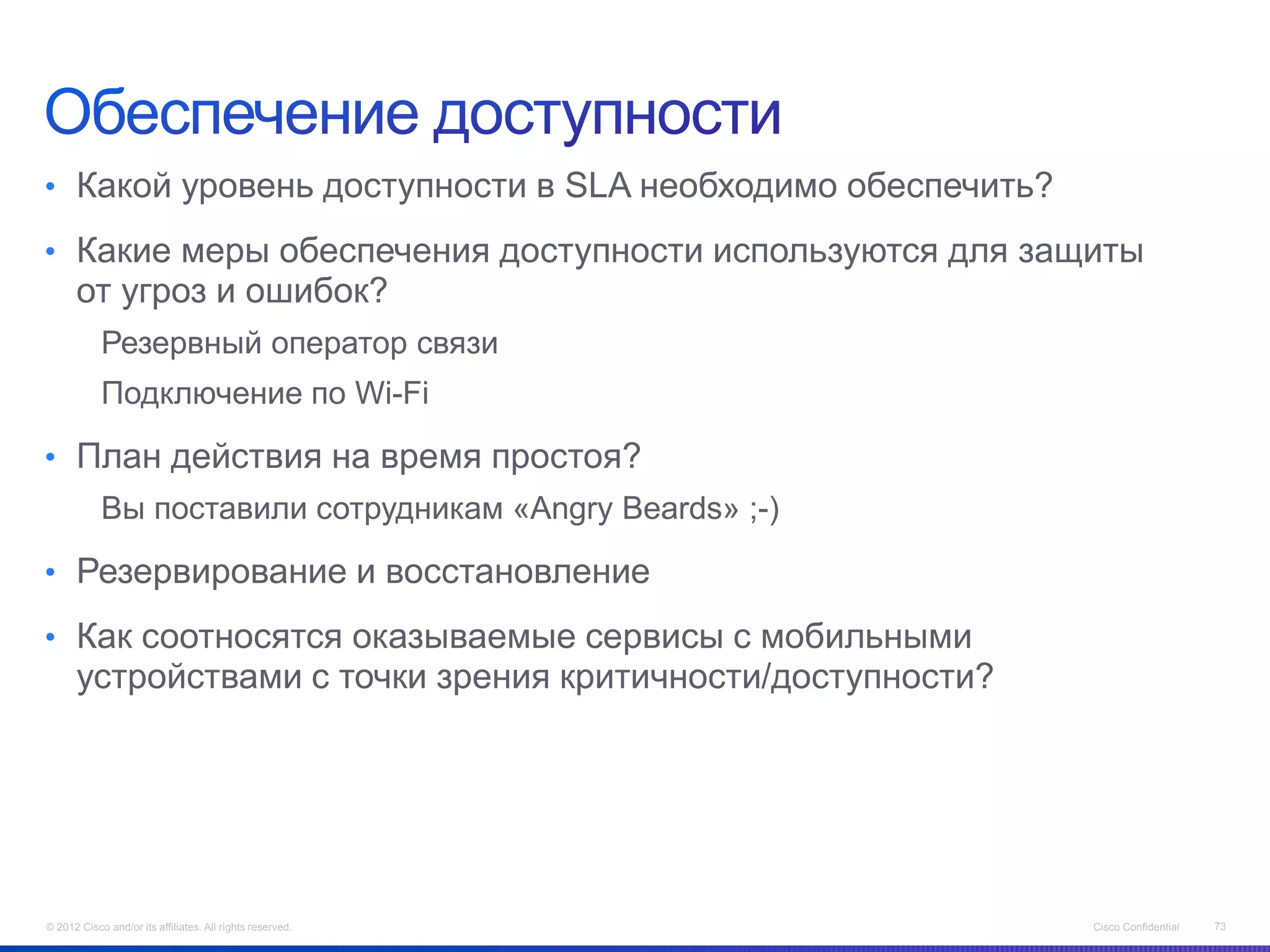 • Какой уровень доступности в SLA необходимо обеспечить?

• Какие меры обеспечения доступности используются для защиты
      от угроз и ошибок?
            Резервный оператор связи
            Подключение по Wi-Fi

• План действия на время простоя?
            Вы поставили сотрудникам «Angry Beards» ;-)

• Резервирование и восстановление

• Как соотносятся оказываемые сервисы с мобильными
      устройствами с точки зрения критичности/доступности?




© 2012 Cisco and/or its affiliates. All rights reserved.     Cisco Confidential   73
 