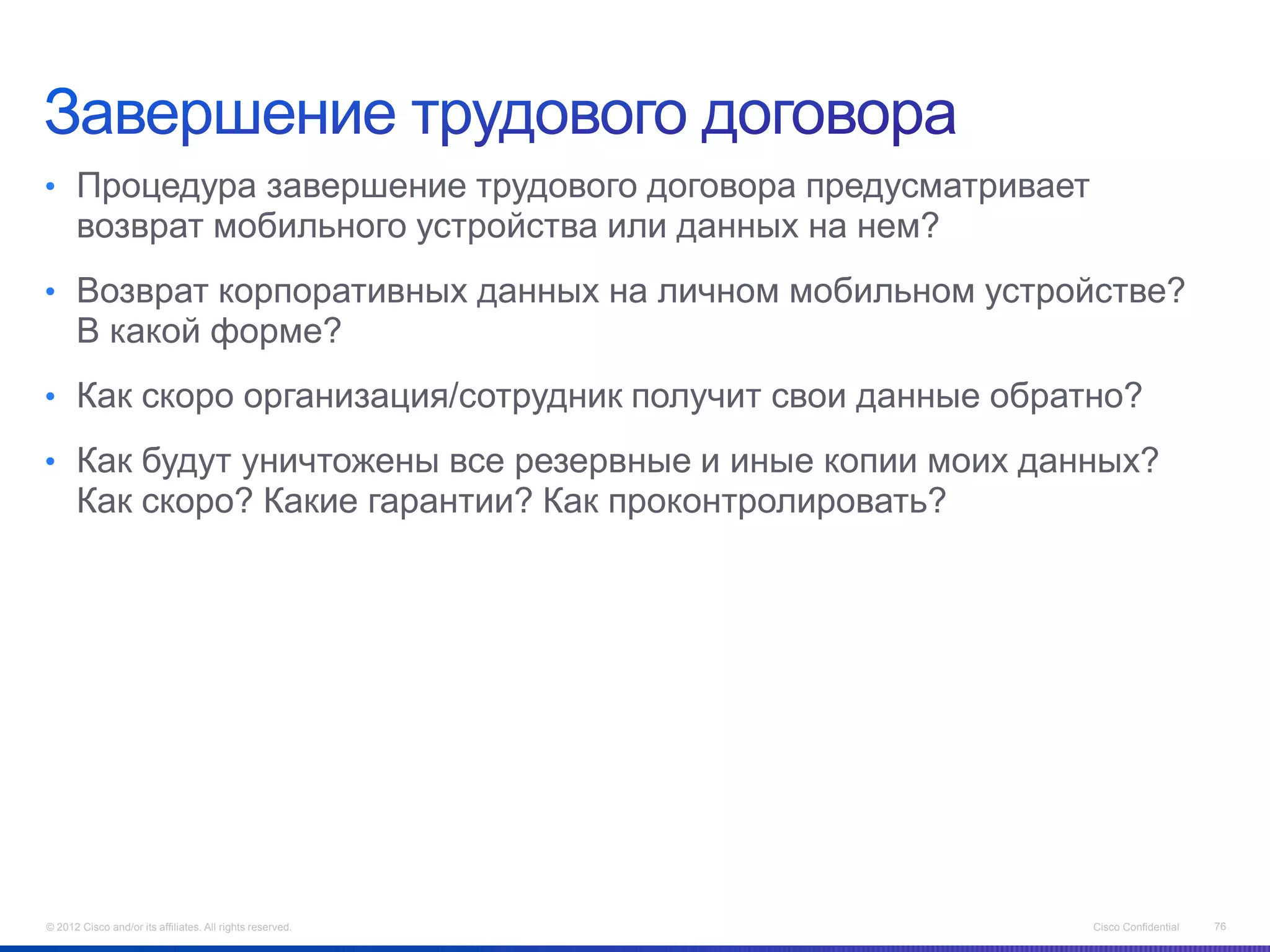 • Процедура завершение трудового договора предусматривает
      возврат мобильного устройства или данных на нем?
• Возврат корпоративных данных на личном мобильном устройстве?
      В какой форме?
• Как скоро организация/сотрудник получит свои данные обратно?

• Как будут уничтожены все резервные и иные копии моих данных?
      Как скоро? Какие гарантии? Как проконтролировать?




© 2012 Cisco and/or its affiliates. All rights reserved.    Cisco Confidential   76
 